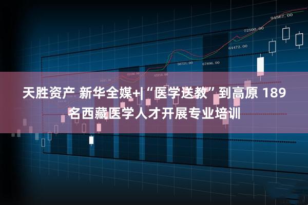 天胜资产 新华全媒+|“医学送教”到高原 189名西藏医学人才开展专业培训