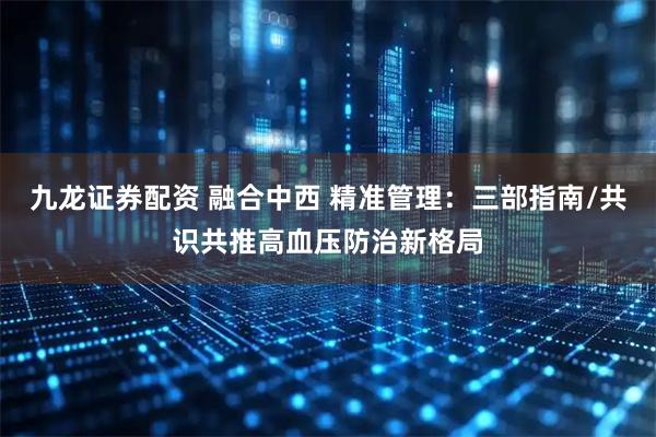 九龙证券配资 融合中西 精准管理：三部指南/共识共推高血压防治新格局