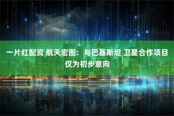 一片红配资 航天宏图：与巴基斯坦 卫星合作项目仅为初步意向