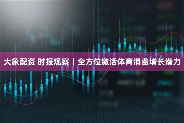 大象配资 时报观察丨全方位激活体育消费增长潜力