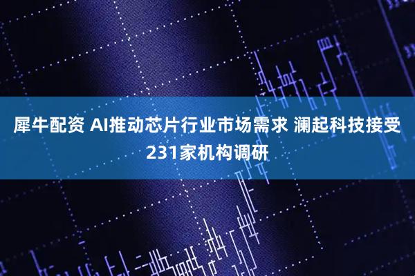 犀牛配资 AI推动芯片行业市场需求 澜起科技接受231家机构调研