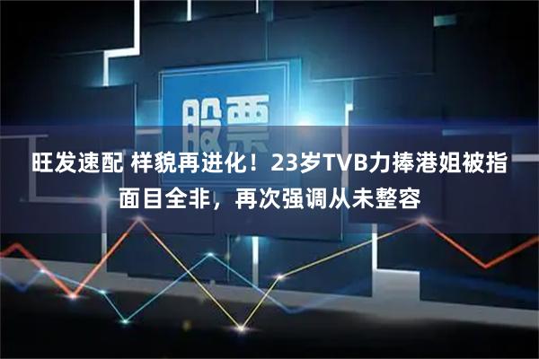 旺发速配 样貌再进化！23岁TVB力捧港姐被指面目全非，再次强调从未整容