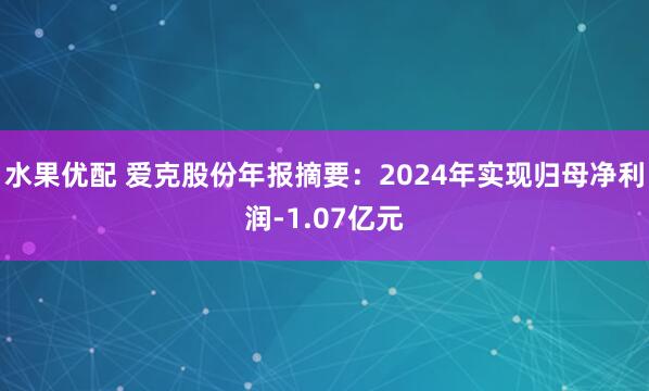 水果优配 爱克股份年报摘要：2024年实现归母净利润-1.07亿元