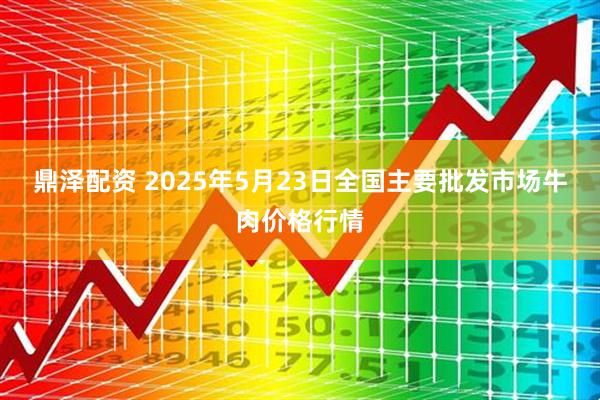鼎泽配资 2025年5月23日全国主要批发市场牛肉价格行情