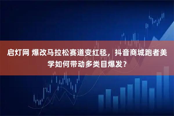 启灯网 爆改马拉松赛道变红毯，抖音商城跑者美学如何带动多类目爆发？