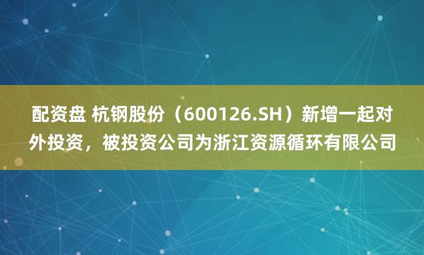 配资盘 杭钢股份（600126.SH）新增一起对外投资，被投资公司为浙江资源循环有限公司