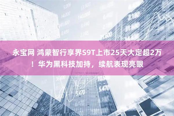 永宝网 鸿蒙智行享界S9T上市25天大定超2万！华为黑科技加持，续航表现亮眼