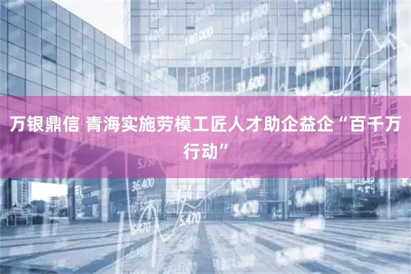 万银鼎信 青海实施劳模工匠人才助企益企“百千万行动”