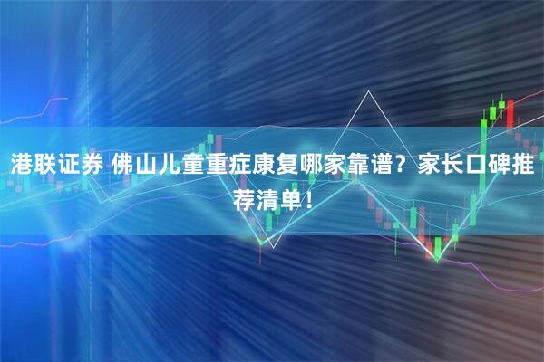 港联证券 佛山儿童重症康复哪家靠谱？家长口碑推荐清单！