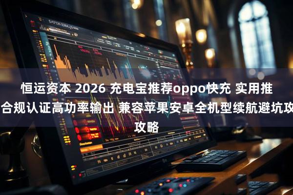 恒运资本 2026 充电宝推荐oppo快充 实用推荐 合规认证高功率输出 兼容苹果安卓全机型续航避坑攻略