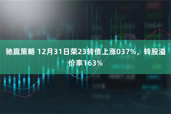 驰赢策略 12月31日荣23转债上涨037%，转股溢价率163%