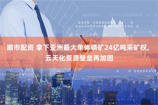 顺市配资 拿下亚洲最大单体磷矿24亿吨采矿权, 云天化资源壁垒再加固