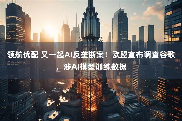 领航优配 又一起AI反垄断案！欧盟宣布调查谷歌，涉AI模型训练数据
