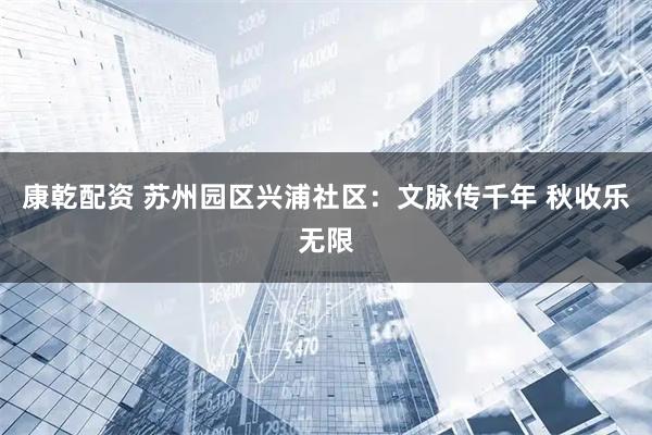 康乾配资 苏州园区兴浦社区：文脉传千年 秋收乐无限
