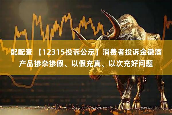 配配查 【12315投诉公示】消费者投诉金徽酒产品掺杂掺假、以假充真、以次充好问题
