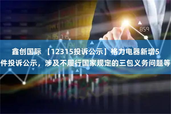 鑫创国际 【12315投诉公示】格力电器新增5件投诉公示，涉及不履行国家规定的三包义务问题等