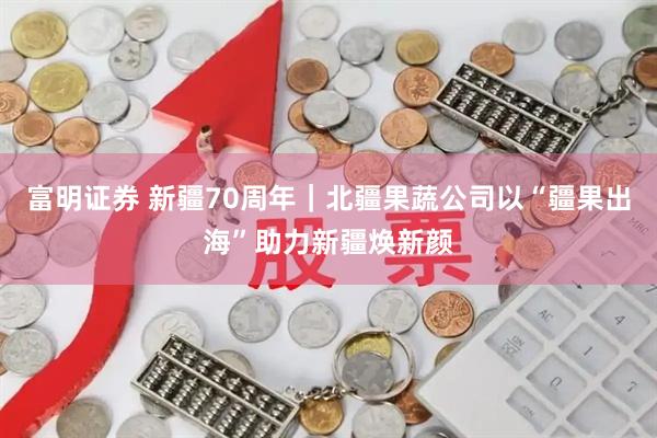 富明证券 新疆70周年｜北疆果蔬公司以“疆果出海”助力新疆焕新颜