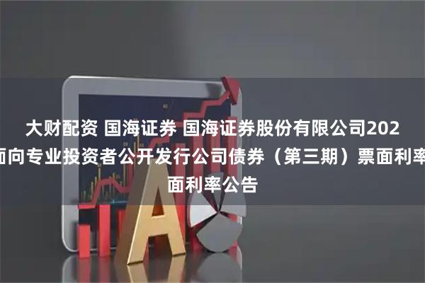 大财配资 国海证券 国海证券股份有限公司2025年面向专业投资者公开发行公司债券（第三期）票面利率公告