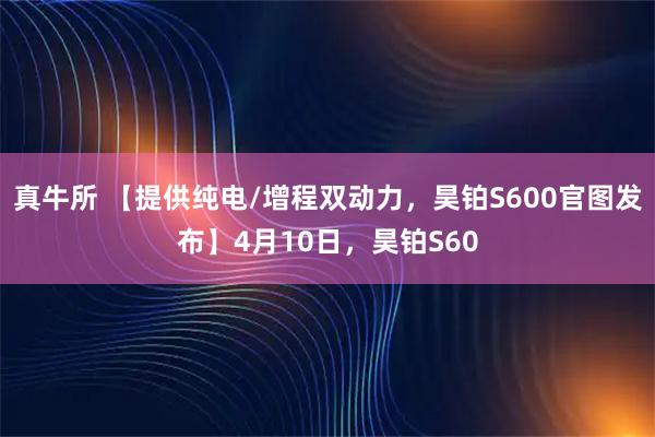 真牛所 【提供纯电/增程双动力，昊铂S600官图发布】4月10日，昊铂S60