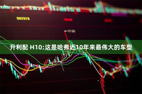 升利配 H10:这是哈弗近10年来最伟大的车型